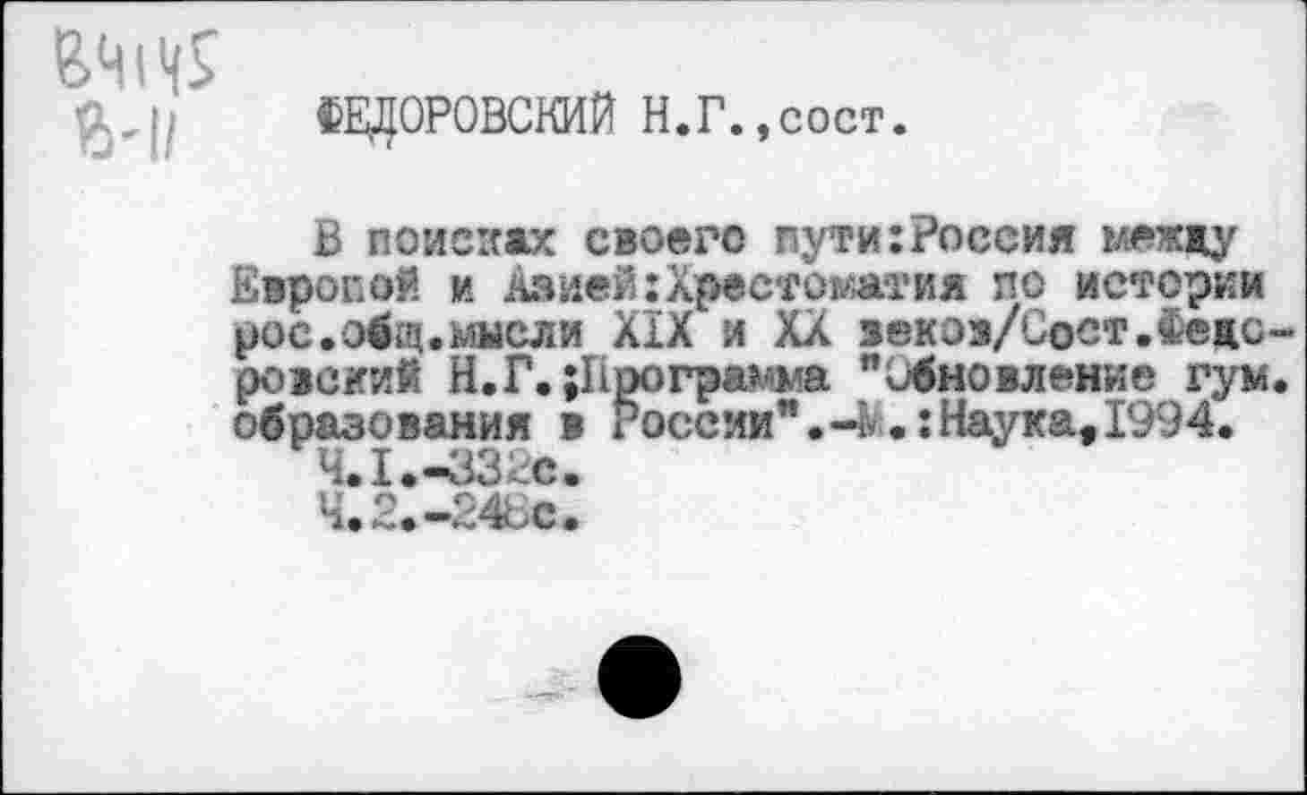 ﻿{ЗДОРОВСКИЙ Н.Г.,сост.
В поисках своего пути:Россия между Европой и Азией:Хрестоматия по истории рос.общ.мысли XIX и XX зекэз/Сост.Федоровский Н.Г. {Программа "Обновление гум. образования в России".-ь.:Наука,1994.
ЧЛ.-ЗЗ^с.
Ч. 2. «-246с.